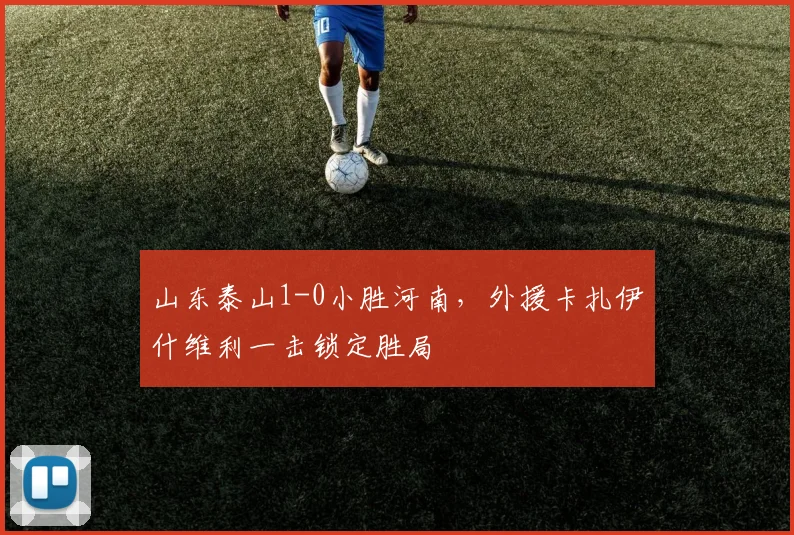 山东泰山1-0小胜河南，外援卡扎伊什维利一击锁定胜局
