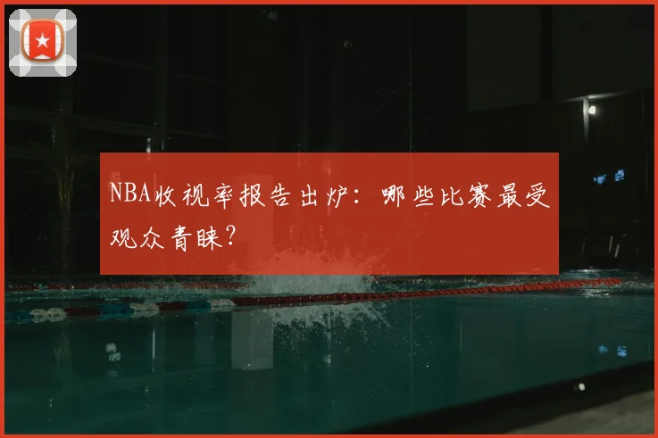 NBA收视率报告出炉：哪些比赛最受观众青睐？