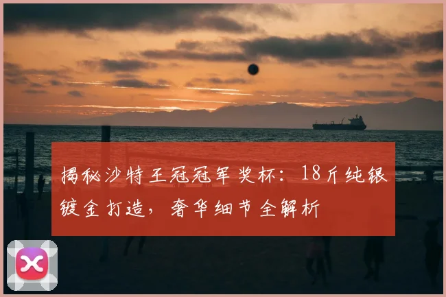 揭秘沙特王冠冠军奖杯：18斤纯银镀金打造，奢华细节全解析