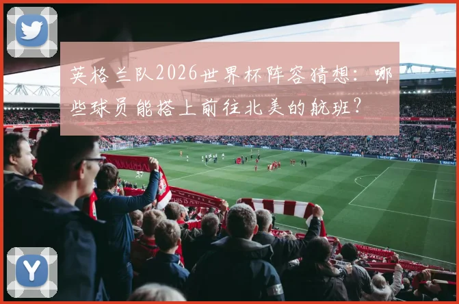英格兰队2026世界杯阵容猜想:哪些球员能搭上前往北美的航班?