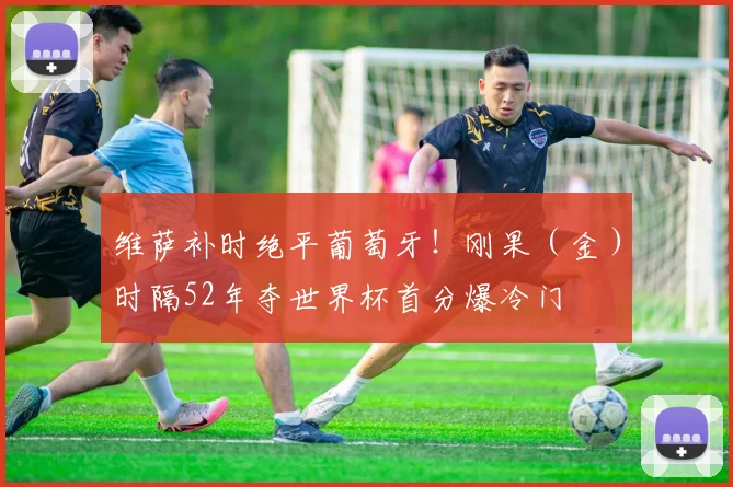 维萨补时绝平葡萄牙！刚果（金）时隔52年夺世界杯首分爆冷门