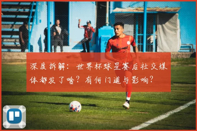 深度拆解:世界杯球星赛后社交媒体都发了啥?有何门道与影响?