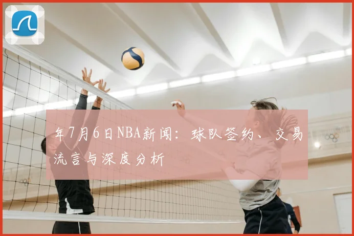 年7月6日NBA新闻：球队签约、交易流言与深度分析