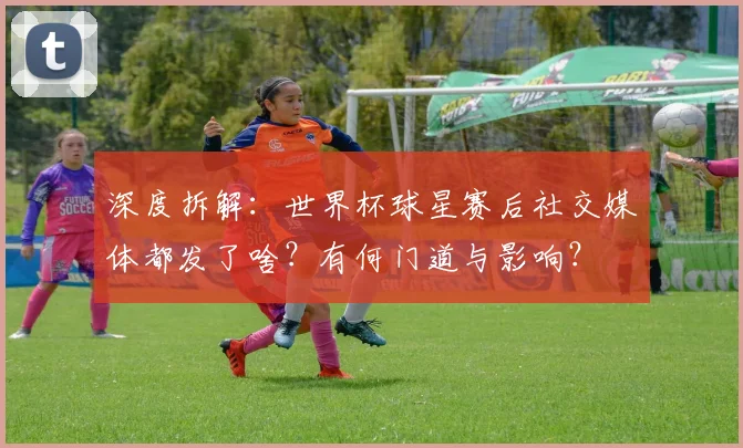 深度拆解：世界杯球星赛后社交媒体都发了啥？有何门道与影响？