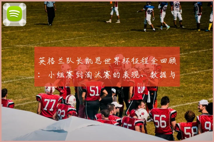 英格兰队长凯恩世界杯征程全回顾:小组赛到淘汰赛的表现、数据与关键瞬间