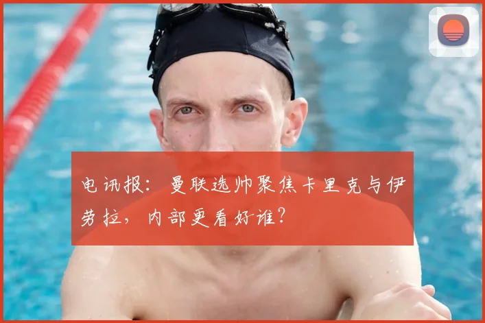 电讯报：曼联选帅聚焦卡里克与伊劳拉，内部更看好谁？