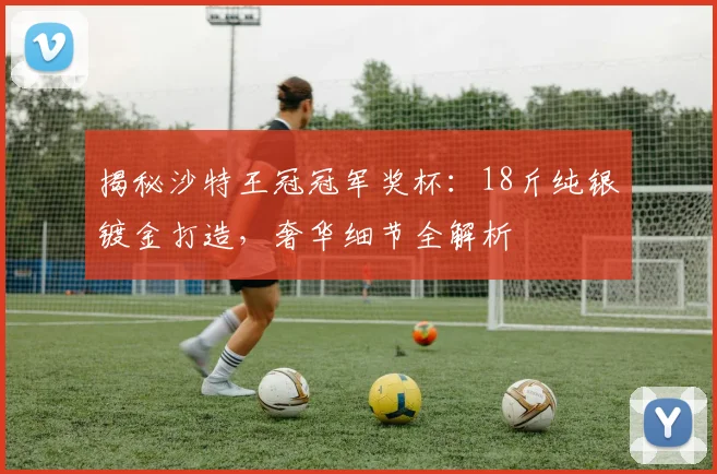 揭秘沙特王冠冠军奖杯：18斤纯银镀金打造，奢华细节全解析