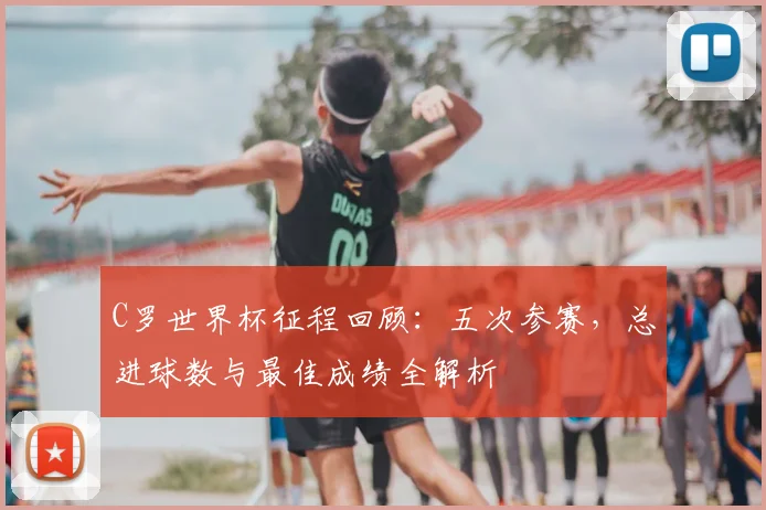 C罗世界杯征程回顾：五次参赛，总进球数与最佳成绩全解析