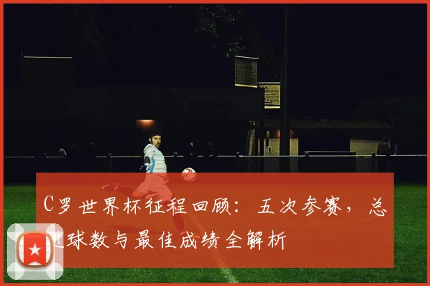 C罗世界杯征程回顾：五次参赛，总进球数与最佳成绩全解析